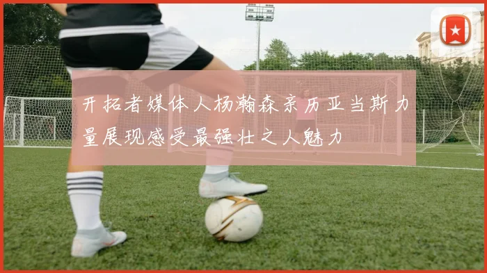 开拓者媒体人杨瀚森亲历亚当斯力量展现感受最强壮之人魅力