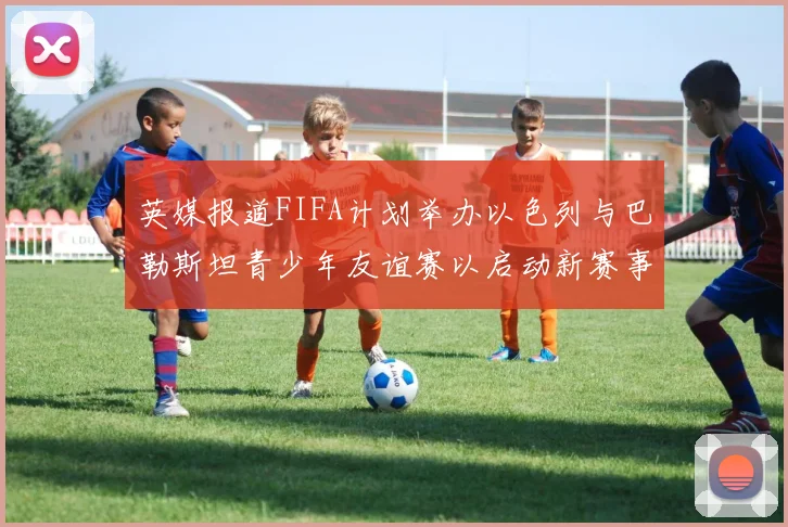 英媒报道FIFA计划举办以色列与巴勒斯坦青少年友谊赛以启动新赛事