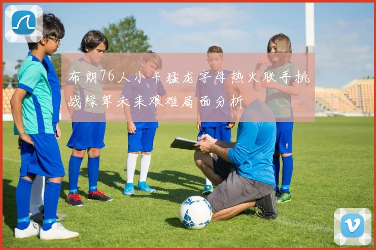 布朗76人小卡猛龙字母热火联手挑战绿军未来艰难局面分析