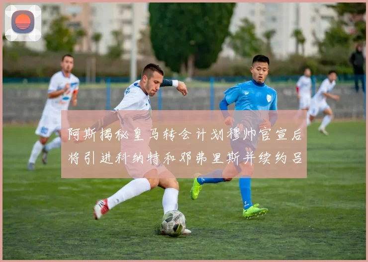 阿斯揭秘皇马转会计划穆帅官宣后将引进科纳特和邓弗里斯并续约吕迪格