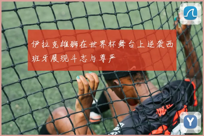 伊拉克雄狮在世界杯舞台上逆袭西班牙展现斗志与尊严