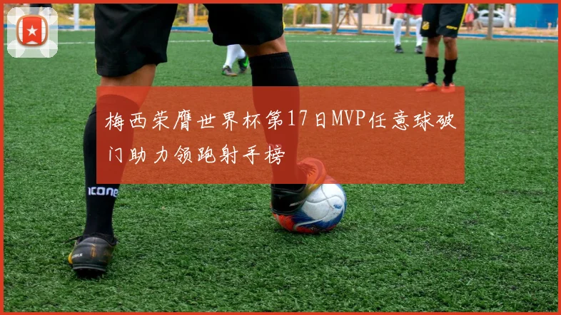 梅西荣膺世界杯第17日MVP任意球破门助力领跑射手榜