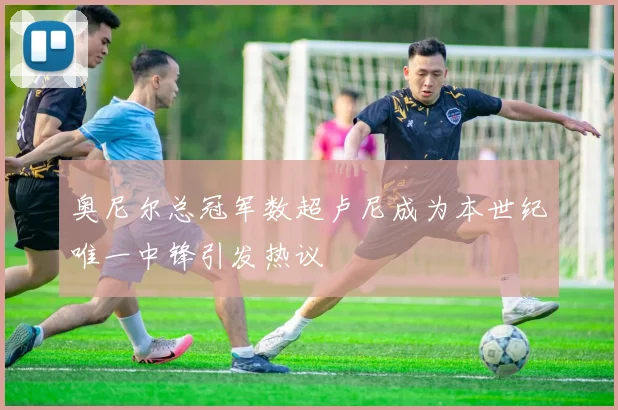 奥尼尔总冠军数超卢尼成为本世纪唯一中锋引发热议