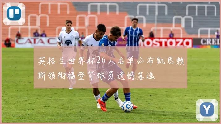 英格兰世界杯26人名单公布凯恩赖斯领衔福登等球员遗憾落选