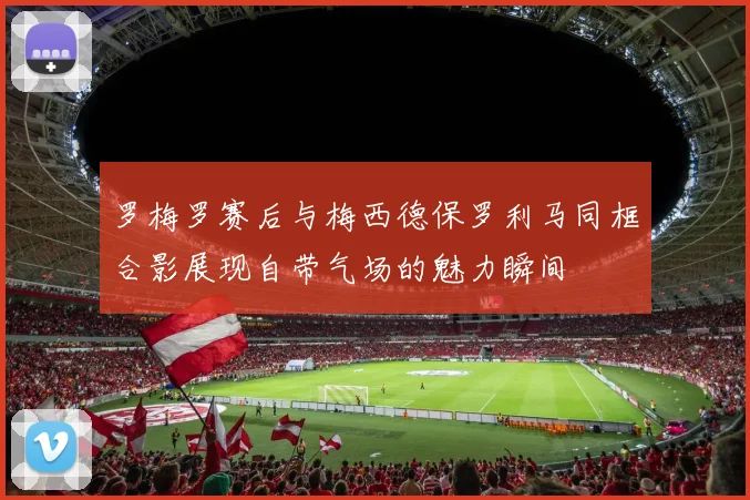 罗梅罗赛后与梅西德保罗利马同框合影展现自带气场的魅力瞬间
