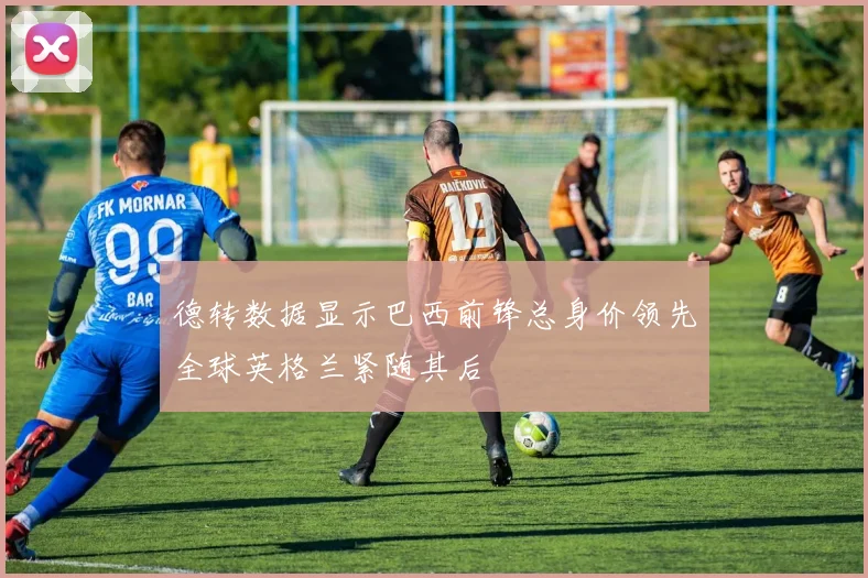 德转数据显示巴西前锋总身价领先全球英格兰紧随其后
