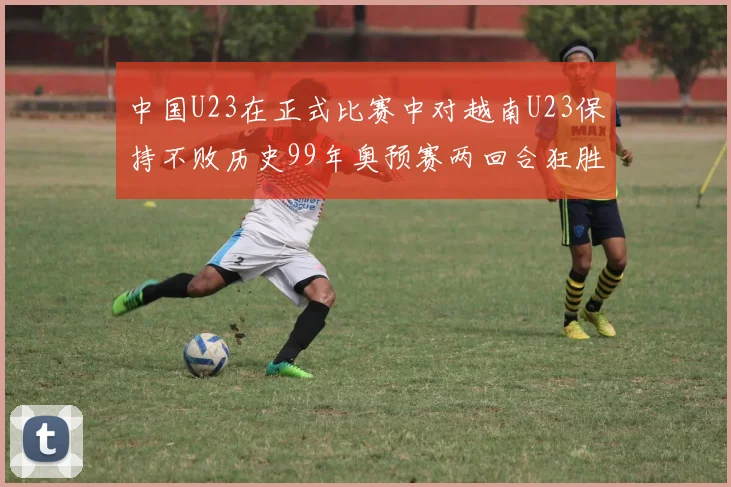 中国U23在正式比赛中对越南U23保持不败历史99年奥预赛两回合狂胜7-0