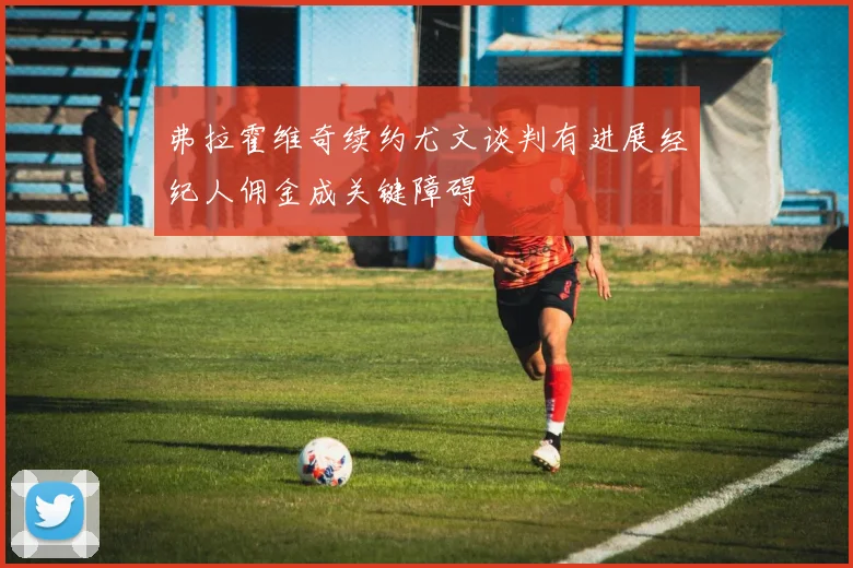 弗拉霍维奇续约尤文谈判有进展经纪人佣金成关键障碍