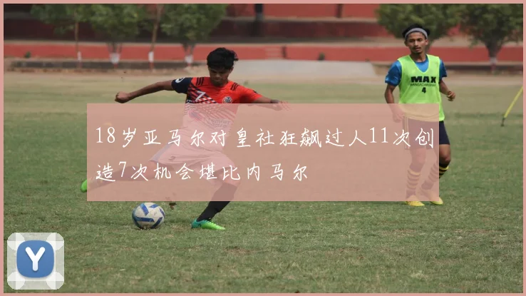 18岁亚马尔对皇社狂飙过人11次创造7次机会堪比内马尔
