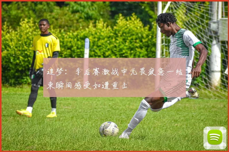 追梦：季后赛激战中无畏疲惫一结束瞬间感受如遭重击