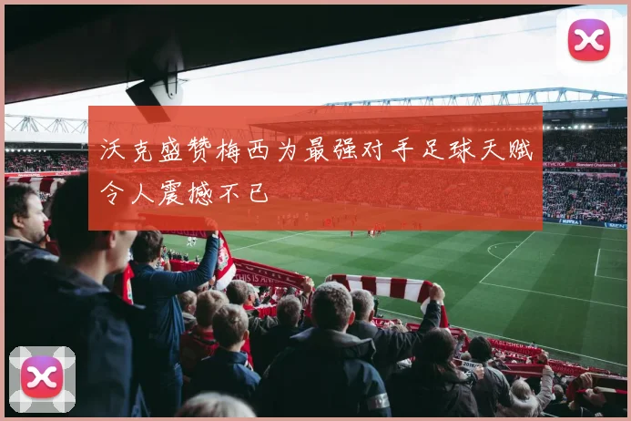 沃克盛赞梅西为最强对手足球天赋令人震撼不已