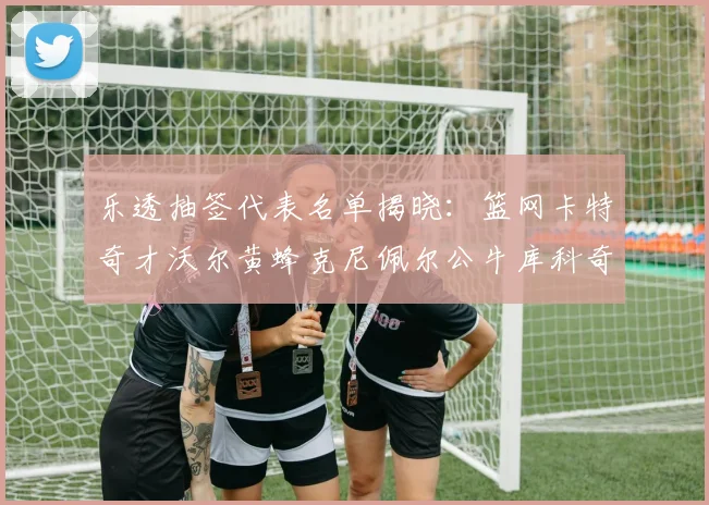 乐透抽签代表名单揭晓：篮网卡特奇才沃尔黄蜂克尼佩尔公牛库科奇齐聚一堂