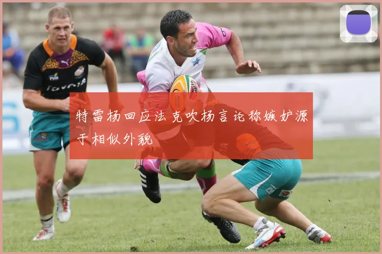 特雷杨回应法克吹杨言论称嫉妒源于相似外貌