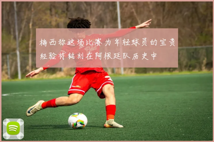 梅西称这场比赛为年轻球员的宝贵经验将铭刻在阿根廷队历史中