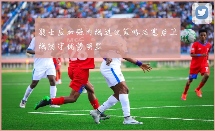 骑士应加强内线进攻策略活塞后卫线防守优势明显