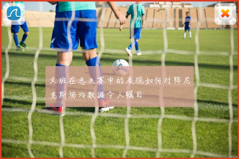 文班在总决赛中的表现如何对阵尼克斯场均数据令人瞩目
