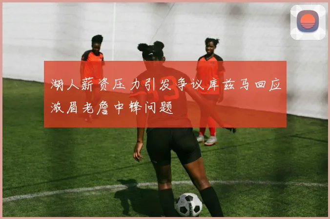 湖人薪资压力引发争议库兹马回应浓眉老詹中锋问题