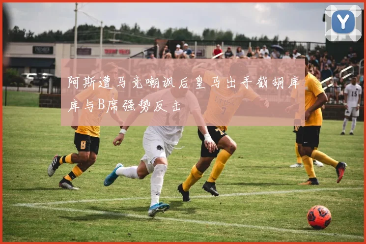 阿斯遭马竞嘲讽后皇马出手截胡库库与B席强势反击