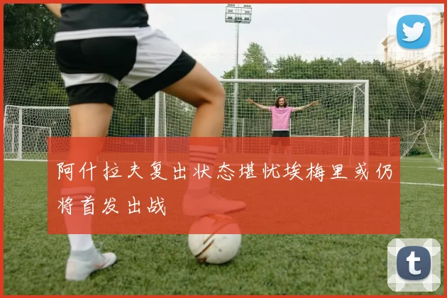 阿什拉夫复出状态堪忧埃梅里或仍将首发出战