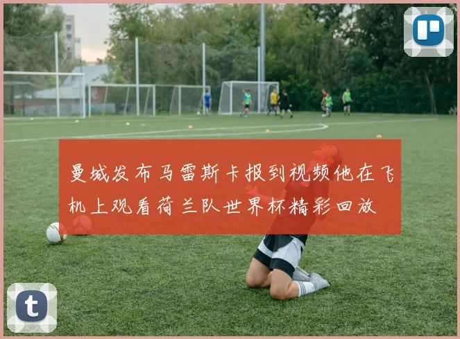 曼城发布马雷斯卡报到视频他在飞机上观看荷兰队世界杯精彩回放