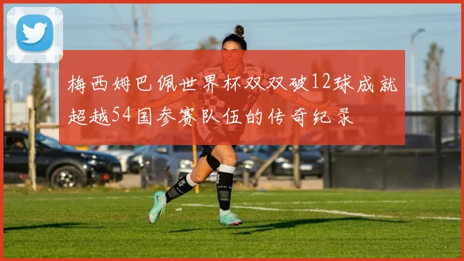 梅西姆巴佩世界杯双双破12球成就超越54国参赛队伍的传奇纪录