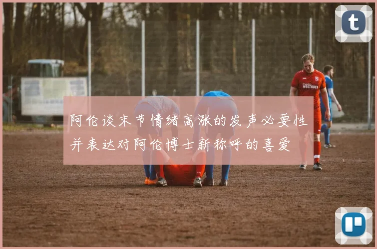 阿伦谈末节情绪高涨的发声必要性并表达对阿伦博士新称呼的喜爱