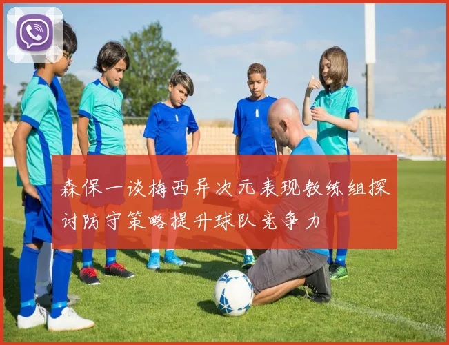 森保一谈梅西异次元表现教练组探讨防守策略提升球队竞争力