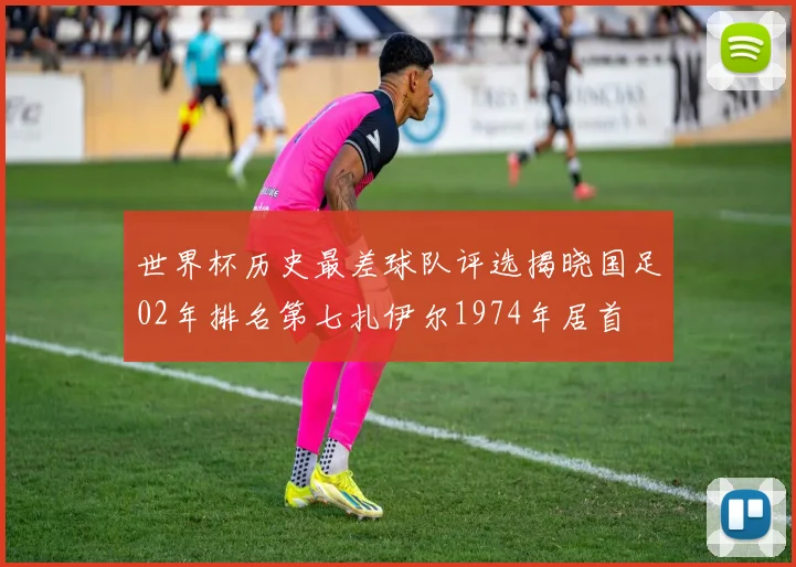 世界杯历史最差球队评选揭晓国足02年排名第七扎伊尔1974年居首