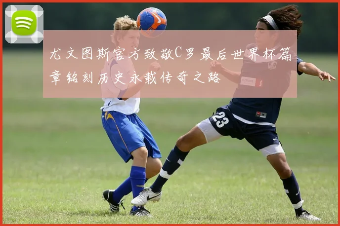 尤文图斯官方致敬C罗最后世界杯篇章铭刻历史永载传奇之路