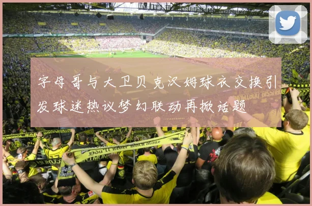 字母哥与大卫贝克汉姆球衣交换引发球迷热议梦幻联动再掀话题